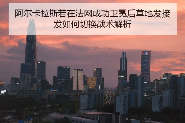 阿尔卡拉斯若在法网成功卫冕后草地发接发如何切换战术解析