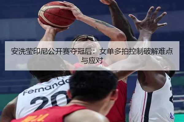 安洗莹印尼公开赛夺冠后：女单多拍控制破解难点与应对