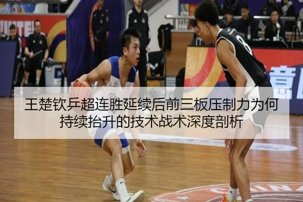 王楚钦乒超连胜延续后前三板压制力为何持续抬升的技术战术深度剖析
