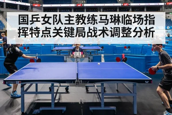 国乒女队主教练马琳临场指挥特点关键局战术调整分析
